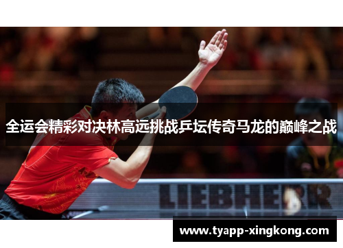 全运会精彩对决林高远挑战乒坛传奇马龙的巅峰之战
