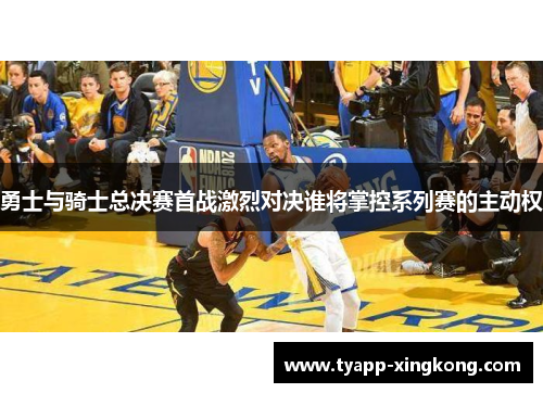 勇士与骑士总决赛首战激烈对决谁将掌控系列赛的主动权