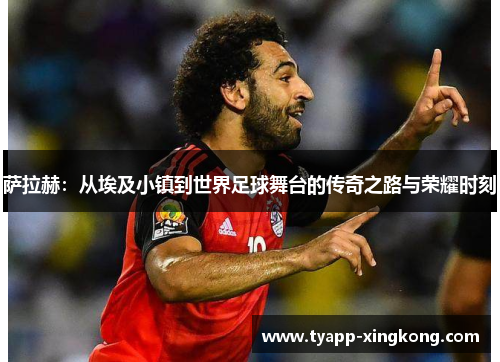 萨拉赫：从埃及小镇到世界足球舞台的传奇之路与荣耀时刻